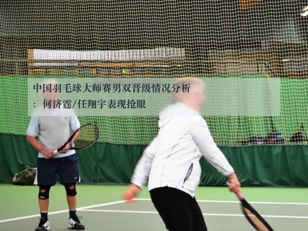 中国羽毛球大师赛男双晋级情况分析：何济霆/任翔宇表现抢眼